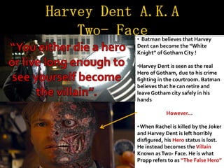 • Batman believes that Harvey
Dent can become the “White
Knight” of Gotham City !

•Harvey Dent is seen as the real
Hero of Gotham, due to his crime
fighting in the courtroom. Batman
believes that he can retire and
leave Gotham city safely in his
hands

            However...

• When Rachel is killed by the Joker
and Harvey Dent is left horribly
disfigured, his Hero status is lost.
He instead becomes the Villain
Known as Two- Face. He is what
Propp refers to as “The False Hero”
 