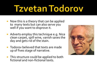   Now this is a theory that can be applied
    to many texts but can also serve you
    well if you want to disprove it.
   Adverts employ this technique e.g. Nice
    clean carpet, spill wine, vanish saves the
    day and gets rid of the stain.
   Todorov believed that texts are made
    up of fives stage of narrative.
   This structure could be applied to both
    fictional and non-fictional texts.
 