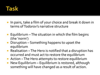    In pairs, take a film of your choice and break it down in
    terms of Todorov’s narrative structure

   Equilibrium – The situation in which the film begins
    (the ‘norm’)
   Disruption – Something happens to upset the
    equilibrium
   Realisation – The Hero is notified that a disruption has
    occurred and must act to restore the equilibrium
   Action – The Hero attempts to restore equilibrium
   New Equilibrium – Equilibrium is restored, although
    something will have changed as a result of action.
 