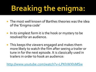    The most well known of Barthes theories was the idea
    of the ‘Enigma code’

   In its simplest form it is the hook or mystery to be
    resolved for an audience.

   This keeps the viewers engaged and makes them
    more likely to watch the film after seeing a trailer or
    tune in for the next episode. It is classically used in
    trailers in order to hook an audience:

http://www.youtube.com/watch?v=LPKhWXhiMSw
 