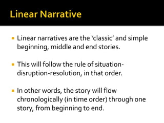    Linear narratives are the ‘classic’ and simple
    beginning, middle and end stories.

   This will follow the rule of situation-
    disruption-resolution, in that order.

   In other words, the story will flow
    chronologically (in time order) through one
    story, from beginning to end.
 