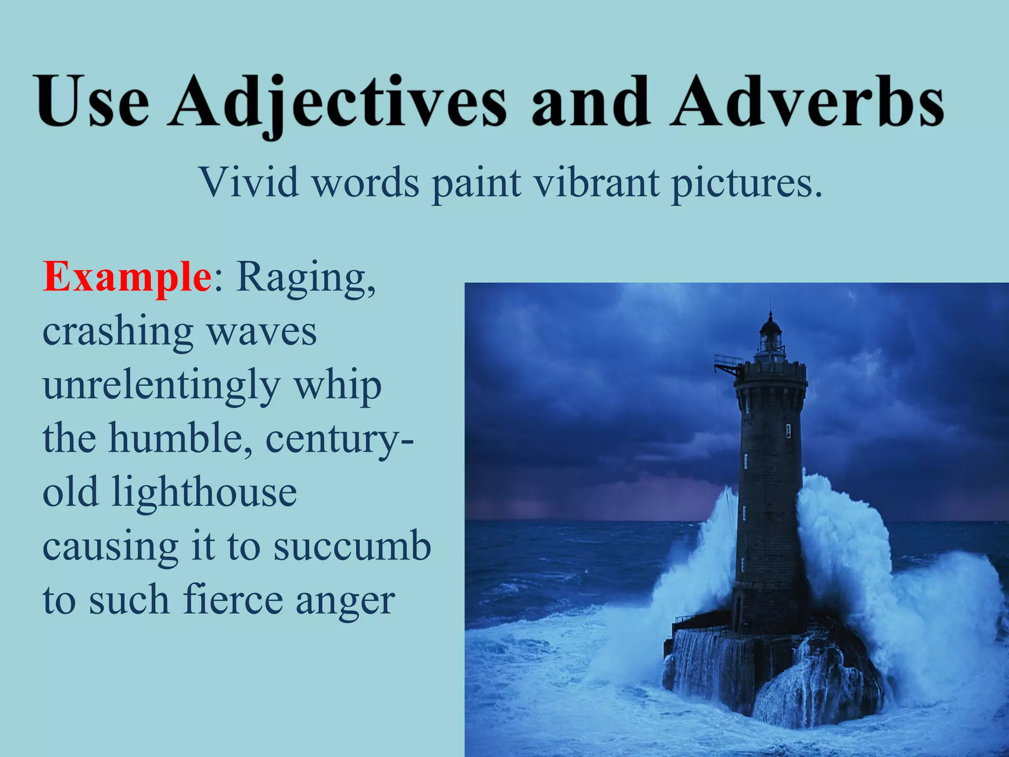 Vivid words paint vibrant pictures.
Example: Raging,
crashing waves
unrelentingly whip
the humble, century-
old lighthouse
causing it to succumb
to such fierce anger
 