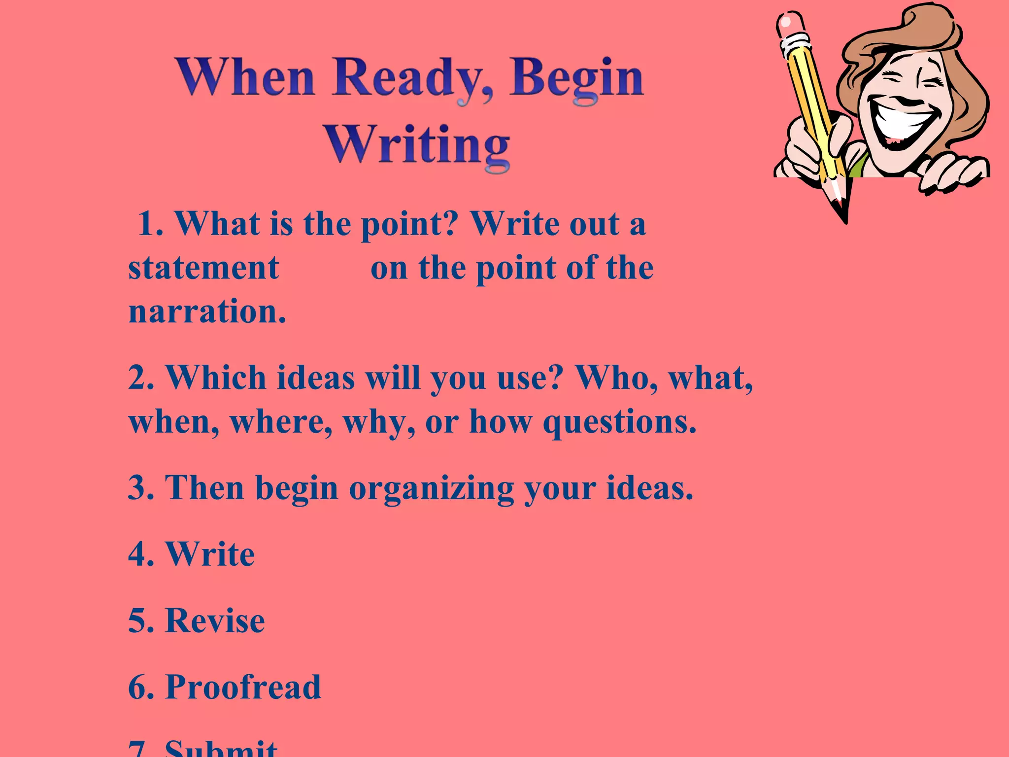 1. What is the point? Write out a
statement on the point of the
narration.
2. Which ideas will you use? Who, what,
when, where, why, or how questions.
3. Then begin organizing your ideas.
4. Write
5. Revise
6. Proofread
 