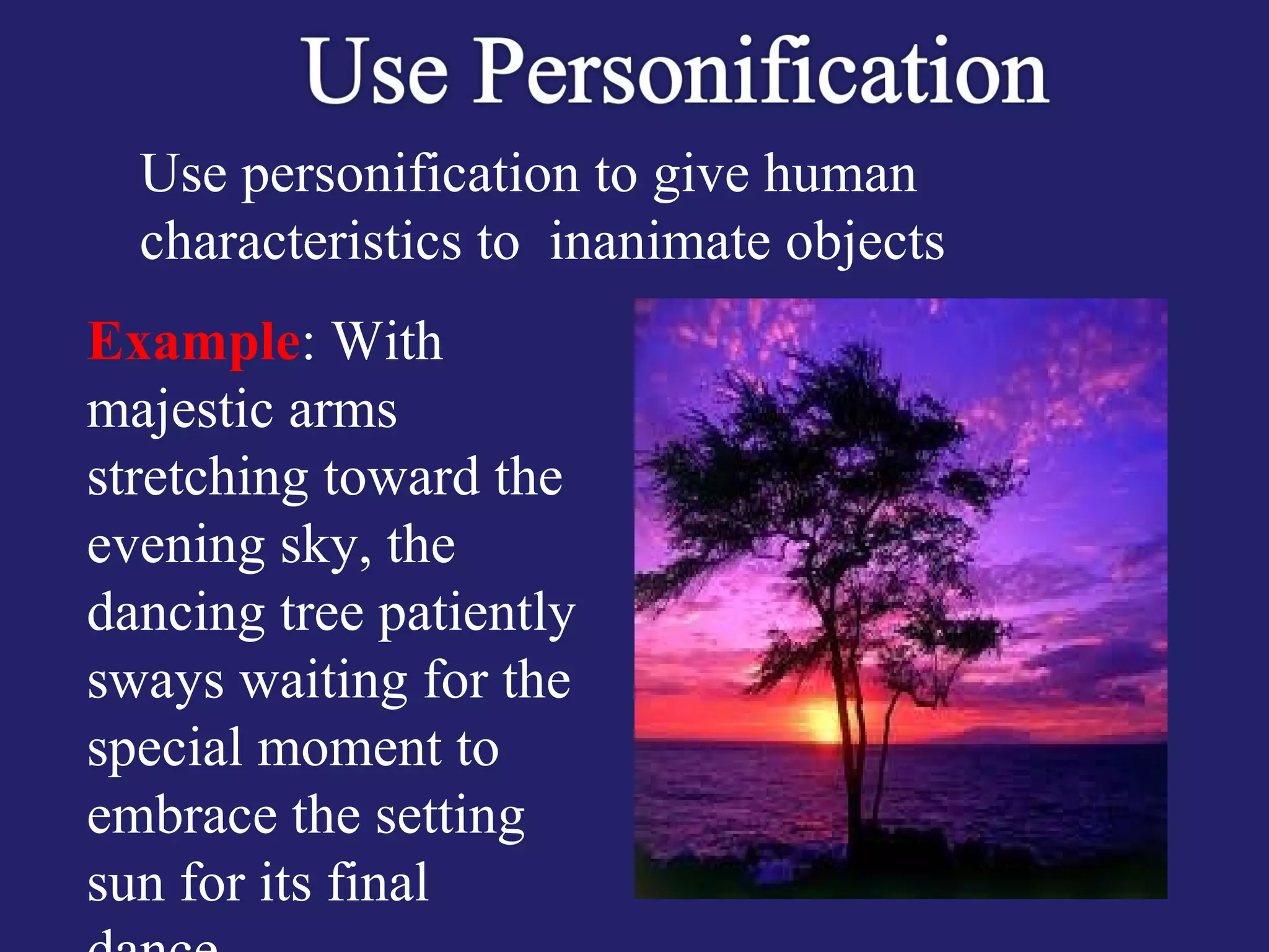 Use personification to give human
characteristics to inanimate objects
Example: With
majestic arms
stretching toward the
evening sky, the
dancing tree patiently
sways waiting for the
special moment to
embrace the setting
sun for its final
 