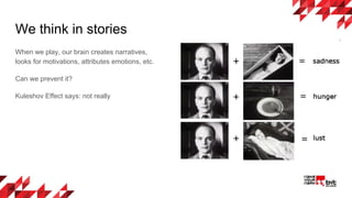 We think in stories
When we play, our brain creates narratives,
looks for motivations, attributes emotions, etc.
Can we prevent it?
Kuleshov Effect says: not really
 