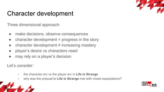 Character development
Three dimensional approach:
● make decisions, observe consequences
● character development = progress in the story
● character development ≠ increasing mastery
● player’s desire vs characters need
● may rely on a player’s decision
Let’s consider:
○ the character arc vs the player arc in Life is Strange
○ why was the prequel to Life is Strange met with mixed expectations?
 