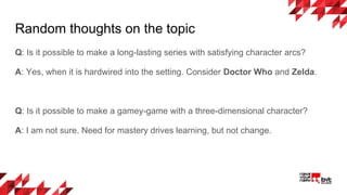 Random thoughts on the topic
Q: Is it possible to make a long-lasting series with satisfying character arcs?
A: Yes, when it is hardwired into the setting. Consider Doctor Who and Zelda.
Q: Is it possible to make a gamey-game with a three-dimensional character?
A: I am not sure. Need for mastery drives learning, but not change.
 