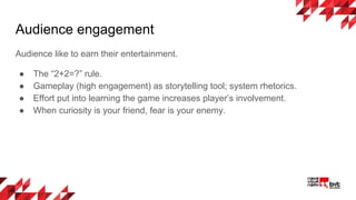 Audience engagement
Audience like to earn their entertainment.
● The “2+2=?” rule.
● Gameplay (high engagement) as storytelling tool; system rhetorics.
● Effort put into learning the game increases player’s involvement.
● When curiosity is your friend, fear is your enemy.
 