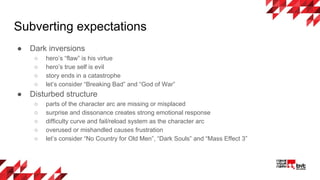 Subverting expectations
● Dark inversions
○ hero’s “flaw” is his virtue
○ hero’s true self is evil
○ story ends in a catastrophe
○ let’s consider “Breaking Bad” and “God of War”
● Disturbed structure
○ parts of the character arc are missing or misplaced
○ surprise and dissonance creates strong emotional response
○ difficulty curve and fail/reload system as the character arc
○ overused or mishandled causes frustration
○ let’s consider “No Country for Old Men”, “Dark Souls” and “Mass Effect 3”
 