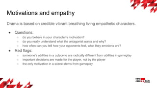 Drama is based on credible vibrant breathing living empathetic characters.
● Questions:
○ do you believe in your character’s motivation?
○ do you really understand what the antagonist wants and why?
○ how often can you tell how your opponents feel, what they emotions are?
● Red flags:
○ someone’s abilities in a cutscene are radically different from abilities in gameplay
○ important decisions are made for the player, not by the player
○ the only motivation in a scene stems from gameplay
Motivations and empathy
 