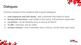 Dialogues
Common answers to the problems with in-game dialogues:
● over exposure and info dump - add a character that needs to know
● boring A-B structure - add conflict to the scene, A-B structure needs beat
● no tension - do all character have a need to be there?
● TL;DR - write less, hire an editor
● unclear choices - first a motivation then a choice, not the other way round
 