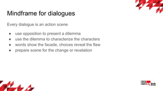 Mindframe for dialogues
Every dialogue is an action scene
● use opposition to present a dilemma
● use the dilemma to characterize the characters
● words show the facade, choices reveal the flaw
● prepare scene for the change or revelation
 