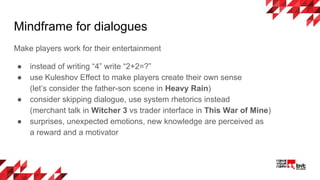 Mindframe for dialogues
Make players work for their entertainment
● instead of writing “4” write “2+2=?”
● use Kuleshov Effect to make players create their own sense
(let’s consider the father-son scene in Heavy Rain)
● consider skipping dialogue, use system rhetorics instead
(merchant talk in Witcher 3 vs trader interface in This War of Mine)
● surprises, unexpected emotions, new knowledge are perceived as
a reward and a motivator
 