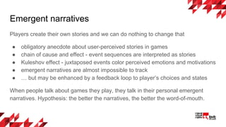Emergent narratives
Players create their own stories and we can do nothing to change that
● obligatory anecdote about user-perceived stories in games
● chain of cause and effect - event sequences are interpreted as stories
● Kuleshov effect - juxtaposed events color perceived emotions and motivations
● emergent narratives are almost impossible to track
● … but may be enhanced by a feedback loop to player’s choices and states
When people talk about games they play, they talk in their personal emergent
narratives. Hypothesis: the better the narratives, the better the word-of-mouth.
 