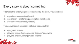 Every story is about something
Theme is the underlying question asked by the story. You need one.
1. question - assumption (thesis)
2. exploration - challenging assumption (antithesis)
3. answer - conclusion (synthesis)
The answer is not universal, it always has an author:
● designer’s answer
● player’s choice from presented designer’s answers
● player’s answer, emergent and internal
 