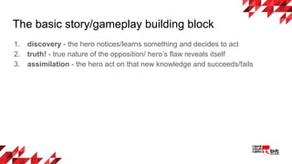 The basic story/gameplay building block
1. discovery - the hero notices/learns something and decides to act
2. truth! - true nature of the opposition/ hero’s flaw reveals itself
3. assimilation - the hero act on that new knowledge and succeeds/fails
 