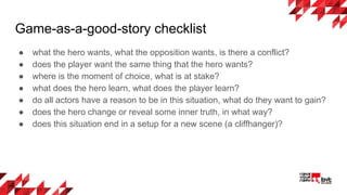 Game-as-a-good-story checklist
● what the hero wants, what the opposition wants, is there a conflict?
● does the player want the same thing that the hero wants?
● where is the moment of choice, what is at stake?
● what does the hero learn, what does the player learn?
● do all actors have a reason to be in this situation, what do they want to gain?
● does the hero change or reveal some inner truth, in what way?
● does this situation end in a setup for a new scene (a cliffhanger)?
 