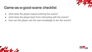 Game-as-a-good-scene checklist
● what does the player expect entering the scene?
● what does the player learn from interacting with the scene?
● how can the player use the new knowledge to win the scene?
 