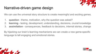Narrative-driven game design
We can use the universal story structure to create meaningful and exciting games.
1. question - theme, motivation, why the question was asked?
2. learning - testing, development, understanding, decisions, crucial knowledge
3. assimilation - consequences, feedback to decisions, internal stories, change
By hijacking our brain’s learning mechanisms we can create a new game-specific
language to tell engaging and emotional stories.
 