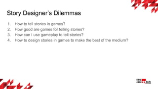 Story Designer’s Dilemmas
1. How to tell stories in games?
2. How good are games for telling stories?
3. How can I use gameplay to tell stories?
4. How to design stories in games to make the best of the medium?
 