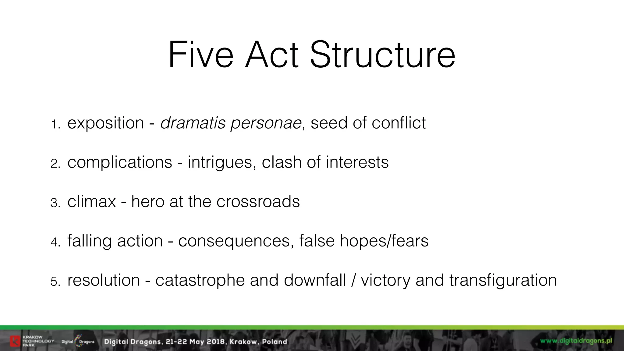 Five Act Structure
1. exposition - dramatis personae, seed of conﬂict
2. complications - intrigues, clash of interests
3. climax - hero at the crossroads
4. falling action - consequences, false hopes/fears
5. resolution - catastrophe and downfall / victory and transﬁguration
 