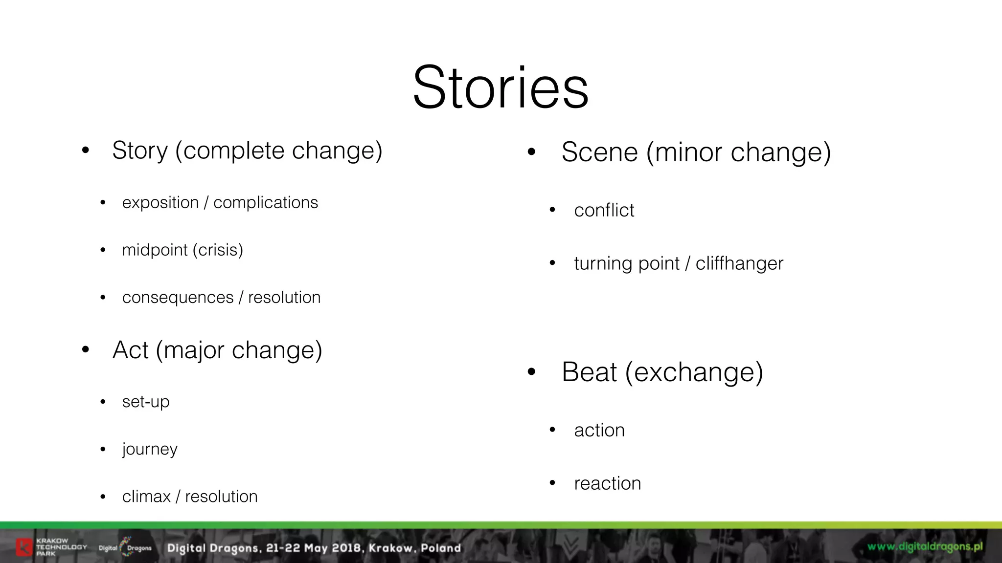 Stories
• Story (complete change)
• exposition / complications
• midpoint (crisis)
• consequences / resolution
• Act (major change)
• set-up
• journey
• climax / resolution
• Scene (minor change)
• conﬂict
• turning point / cliffhanger
• Beat (exchange)
• action
• reaction
 