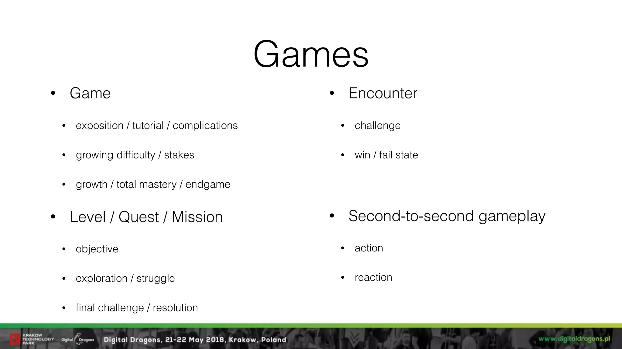 Games
• Game
• exposition / tutorial / complications
• growing difﬁculty / stakes
• growth / total mastery / endgame
• Level / Quest / Mission
• objective
• exploration / struggle
• ﬁnal challenge / resolution
• Encounter
• challenge
• win / fail state
• Second-to-second gameplay
• action
• reaction
 
