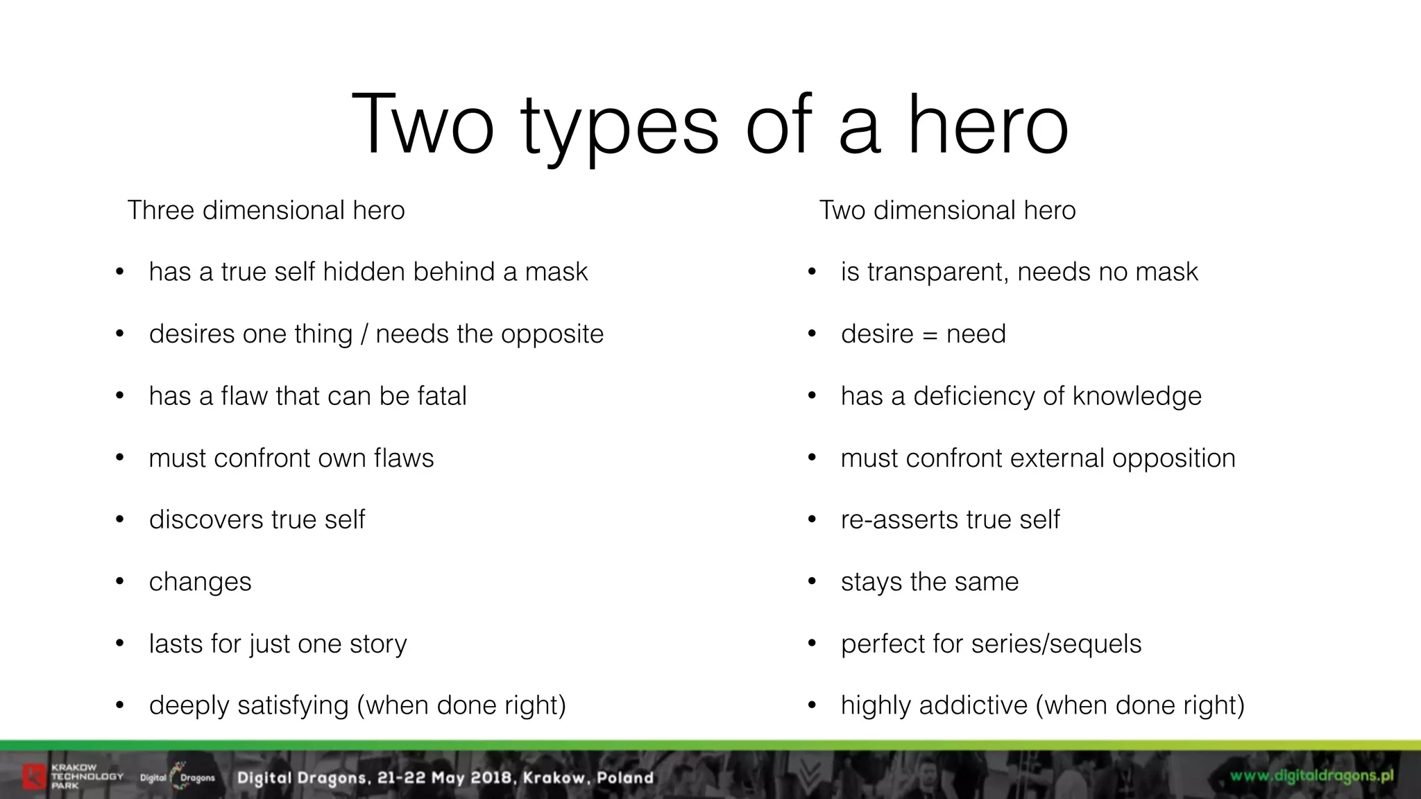 Two types of a hero
Three dimensional hero
• has a true self hidden behind a mask
• desires one thing / needs the opposite
• has a ﬂaw that can be fatal
• must confront own ﬂaws
• discovers true self
• changes
• lasts for just one story
• deeply satisfying (when done right)
Two dimensional hero
• is transparent, needs no mask
• desire = need
• has a deﬁciency of knowledge
• must confront external opposition
• re-asserts true self
• stays the same
• perfect for series/sequels
• highly addictive (when done right)
 
