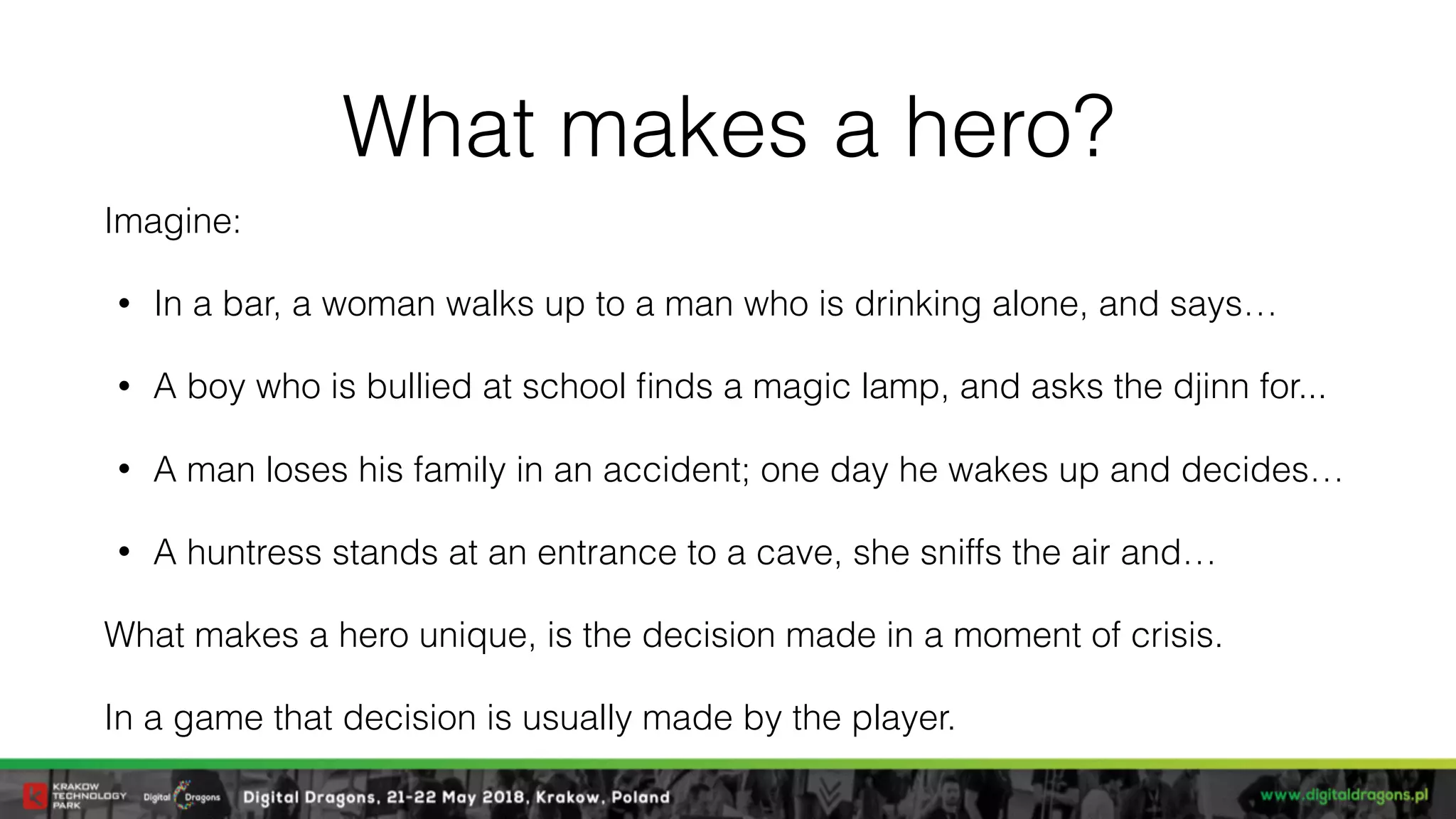 What makes a hero?
Imagine:
• In a bar, a woman walks up to a man who is drinking alone, and says…
• A boy who is bullied at school ﬁnds a magic lamp, and asks the djinn for...
• A man loses his family in an accident; one day he wakes up and decides…
• A huntress stands at an entrance to a cave, she sniffs the air and…
What makes a hero unique, is the decision made in a moment of crisis.
In a game that decision is usually made by the player.
 