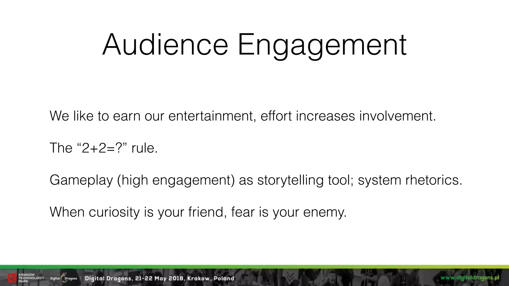 Audience Engagement
We like to earn our entertainment, effort increases involvement.
The “2+2=?” rule.
Gameplay (high engagement) as storytelling tool; system rhetorics.
When curiosity is your friend, fear is your enemy.
 