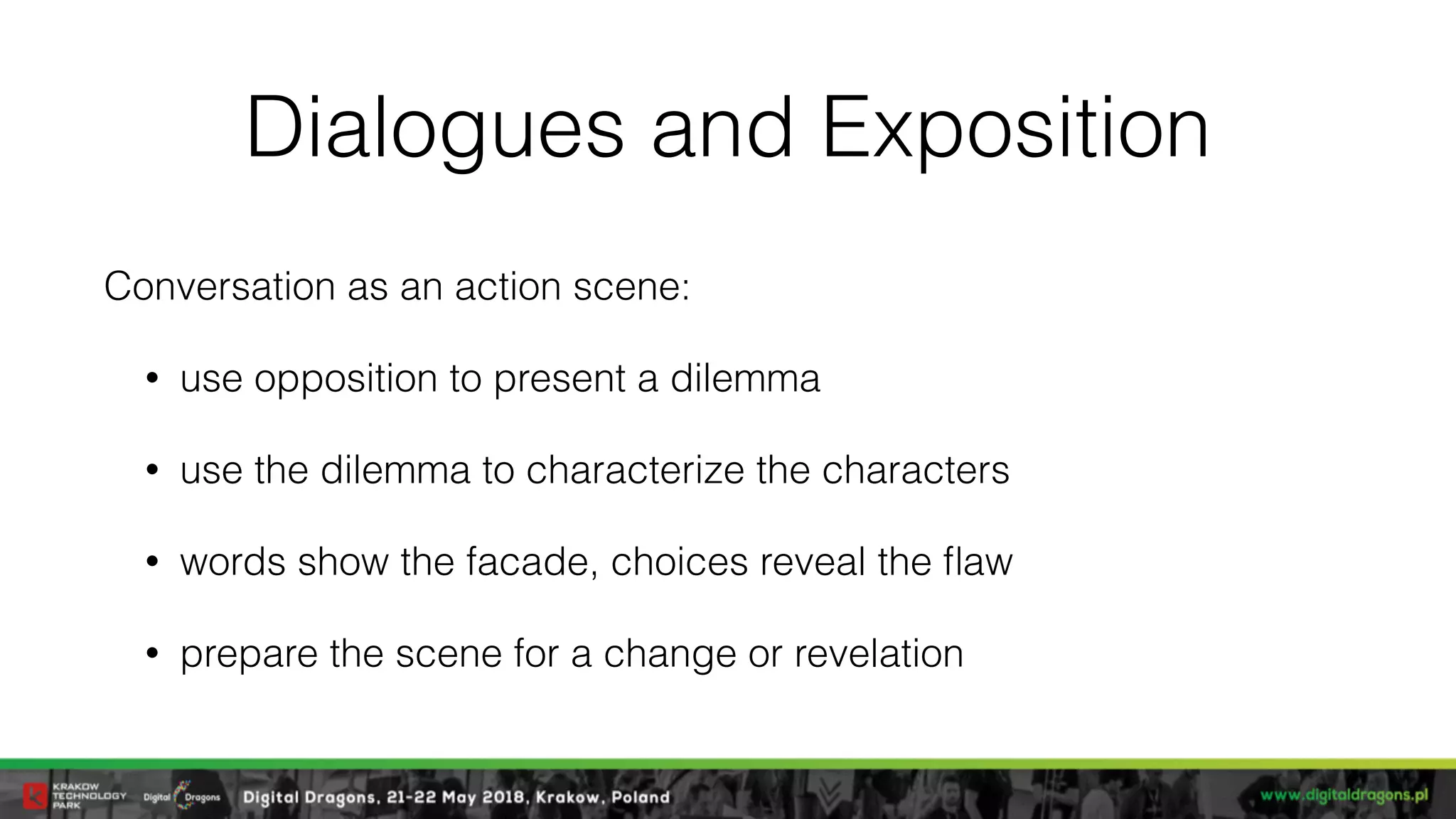 Dialogues and Exposition
Conversation as an action scene:
• use opposition to present a dilemma
• use the dilemma to characterize the characters
• words show the facade, choices reveal the ﬂaw
• prepare the scene for a change or revelation
 