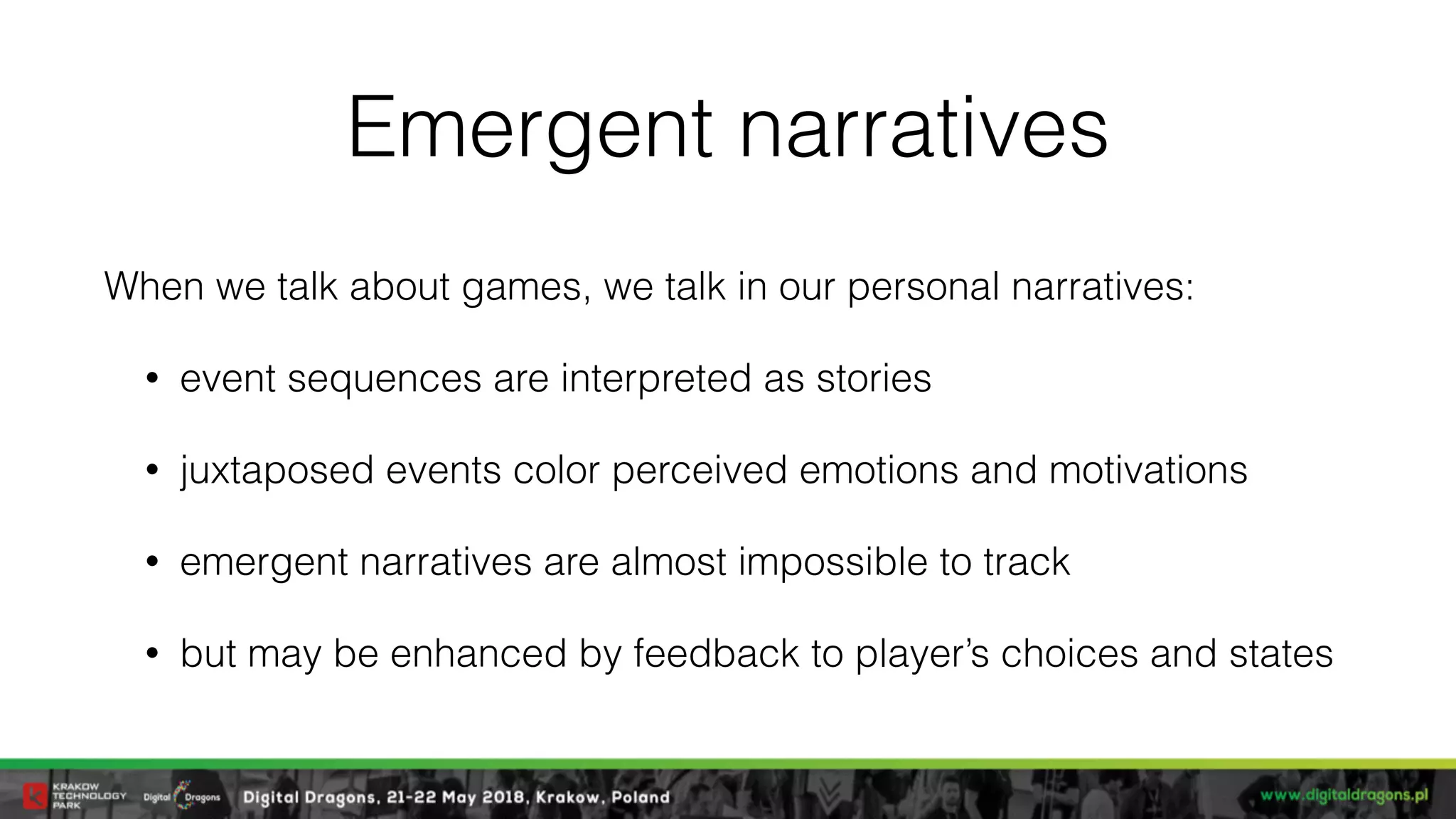 Emergent narratives
When we talk about games, we talk in our personal narratives:
• event sequences are interpreted as stories
• juxtaposed events color perceived emotions and motivations
• emergent narratives are almost impossible to track
• but may be enhanced by feedback to player’s choices and states
 