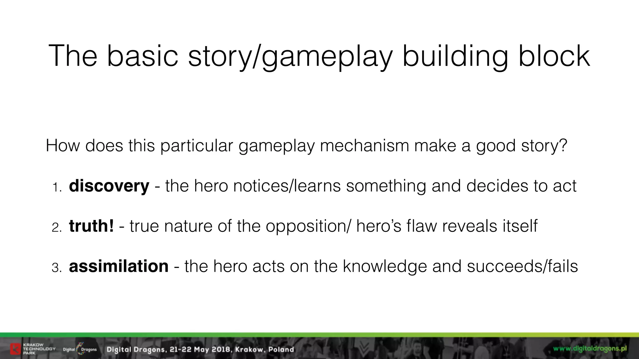 The basic story/gameplay building block
How does this particular gameplay mechanism make a good story?
1. discovery - the hero notices/learns something and decides to act
2. truth! - true nature of the opposition/ hero’s ﬂaw reveals itself
3. assimilation - the hero acts on the knowledge and succeeds/fails
 
