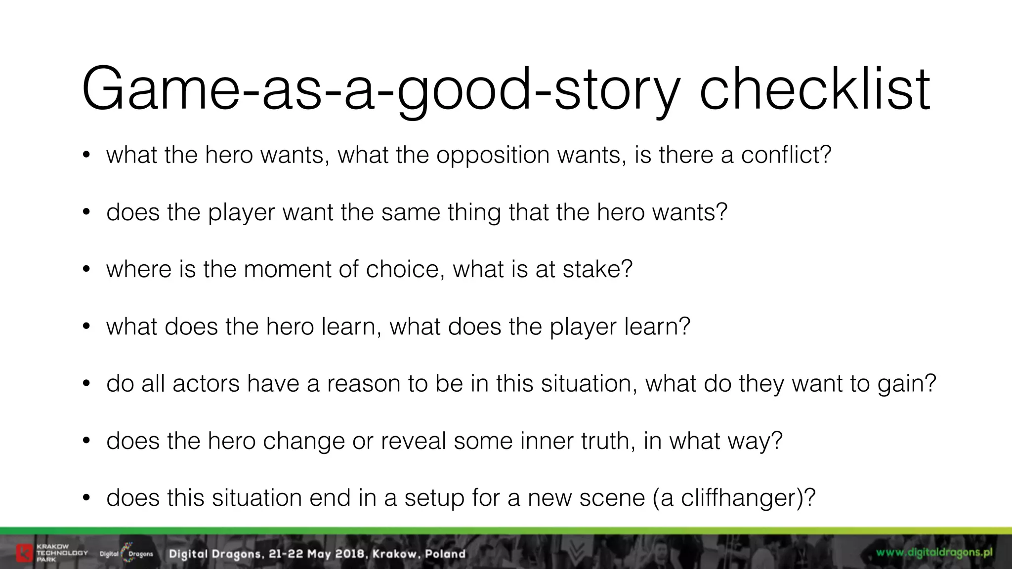 Game-as-a-good-story checklist
• what the hero wants, what the opposition wants, is there a conﬂict?
• does the player want the same thing that the hero wants?
• where is the moment of choice, what is at stake?
• what does the hero learn, what does the player learn?
• do all actors have a reason to be in this situation, what do they want to gain?
• does the hero change or reveal some inner truth, in what way?
• does this situation end in a setup for a new scene (a cliffhanger)?
 