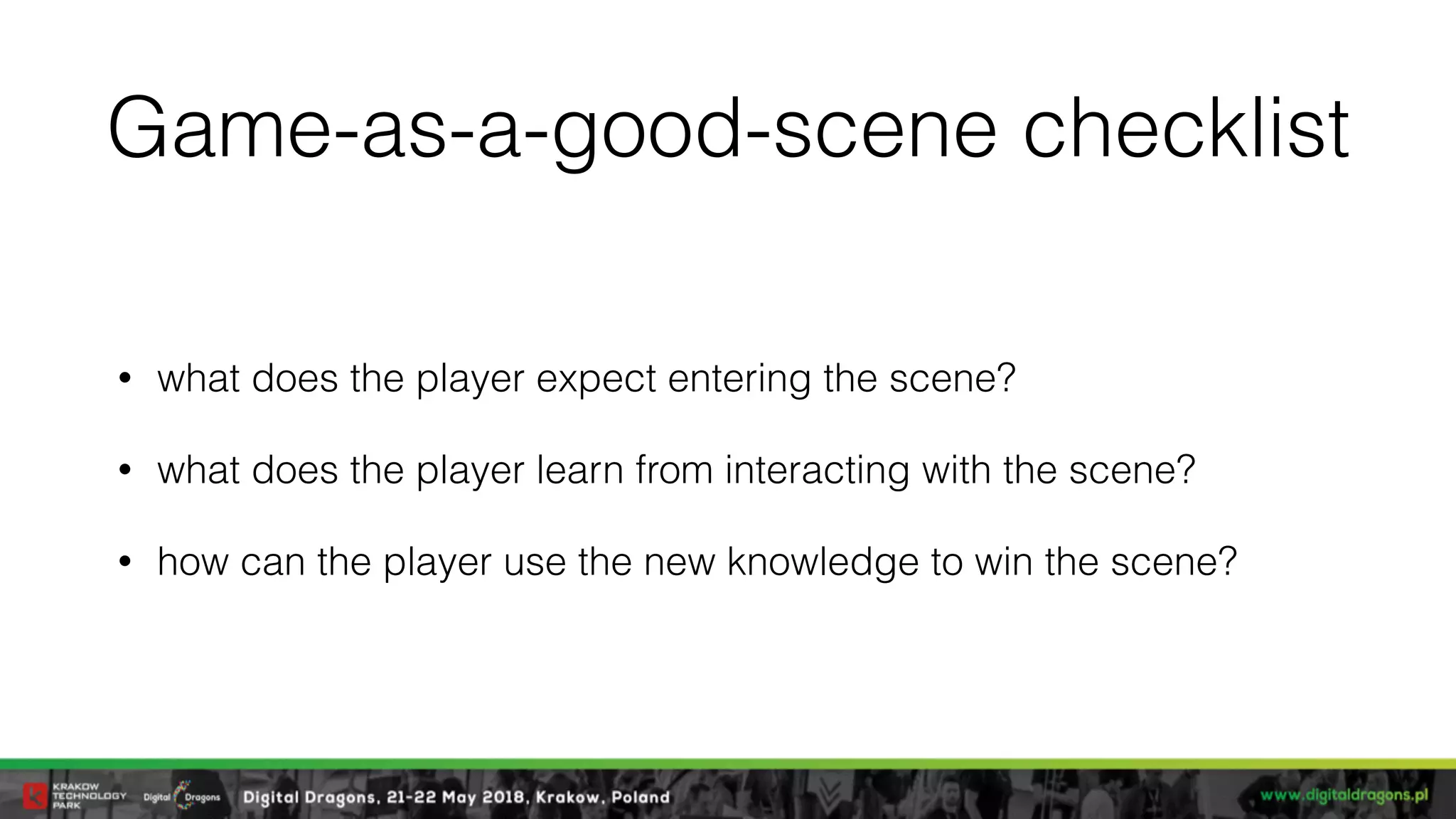 Game-as-a-good-scene checklist
• what does the player expect entering the scene?
• what does the player learn from interacting with the scene?
• how can the player use the new knowledge to win the scene?
 
