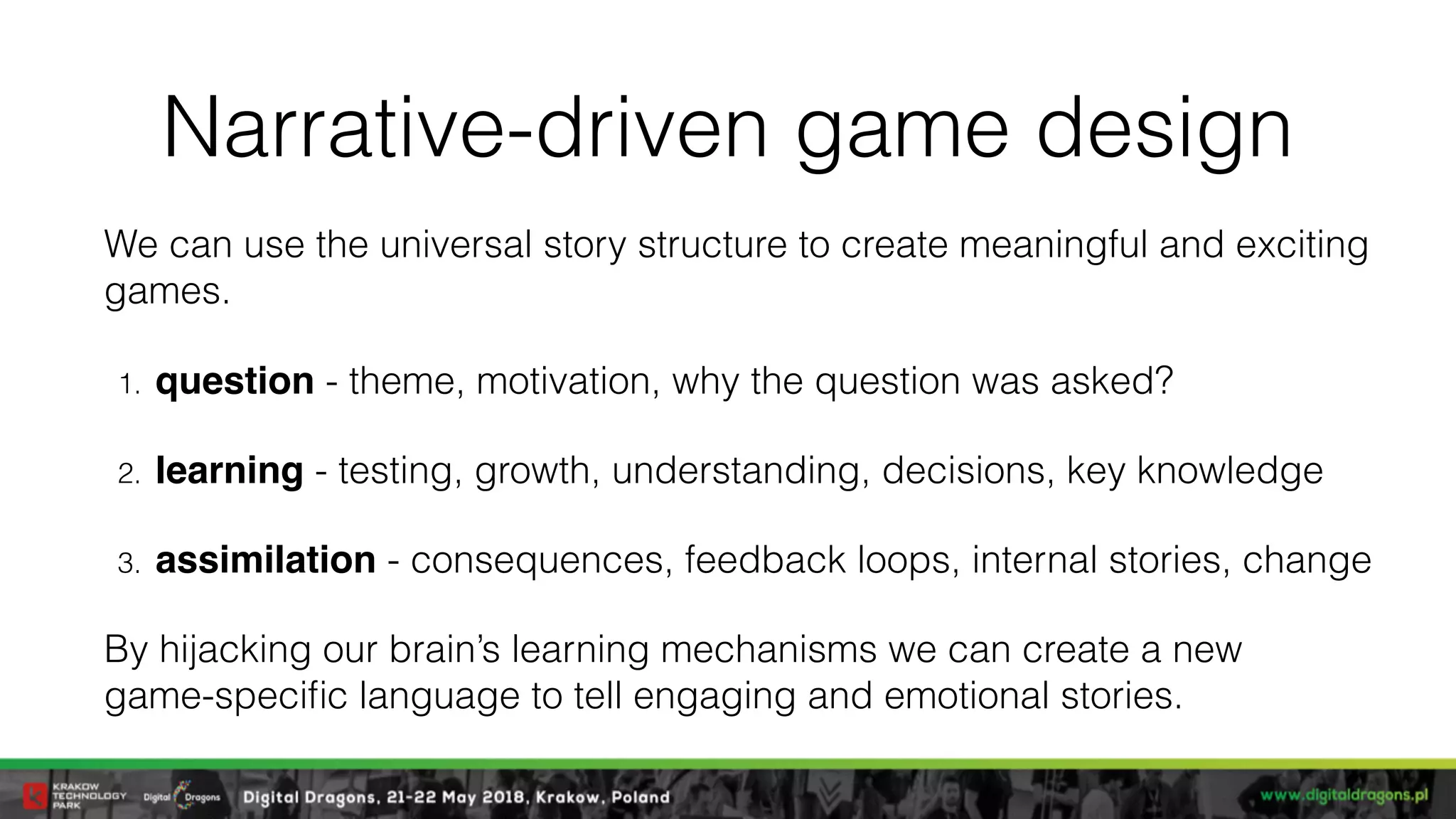 Narrative-driven game design
We can use the universal story structure to create meaningful and exciting
games.
1. question - theme, motivation, why the question was asked?
2. learning - testing, growth, understanding, decisions, key knowledge
3. assimilation - consequences, feedback loops, internal stories, change
By hijacking our brain’s learning mechanisms we can create a new  
game-speciﬁc language to tell engaging and emotional stories.
 