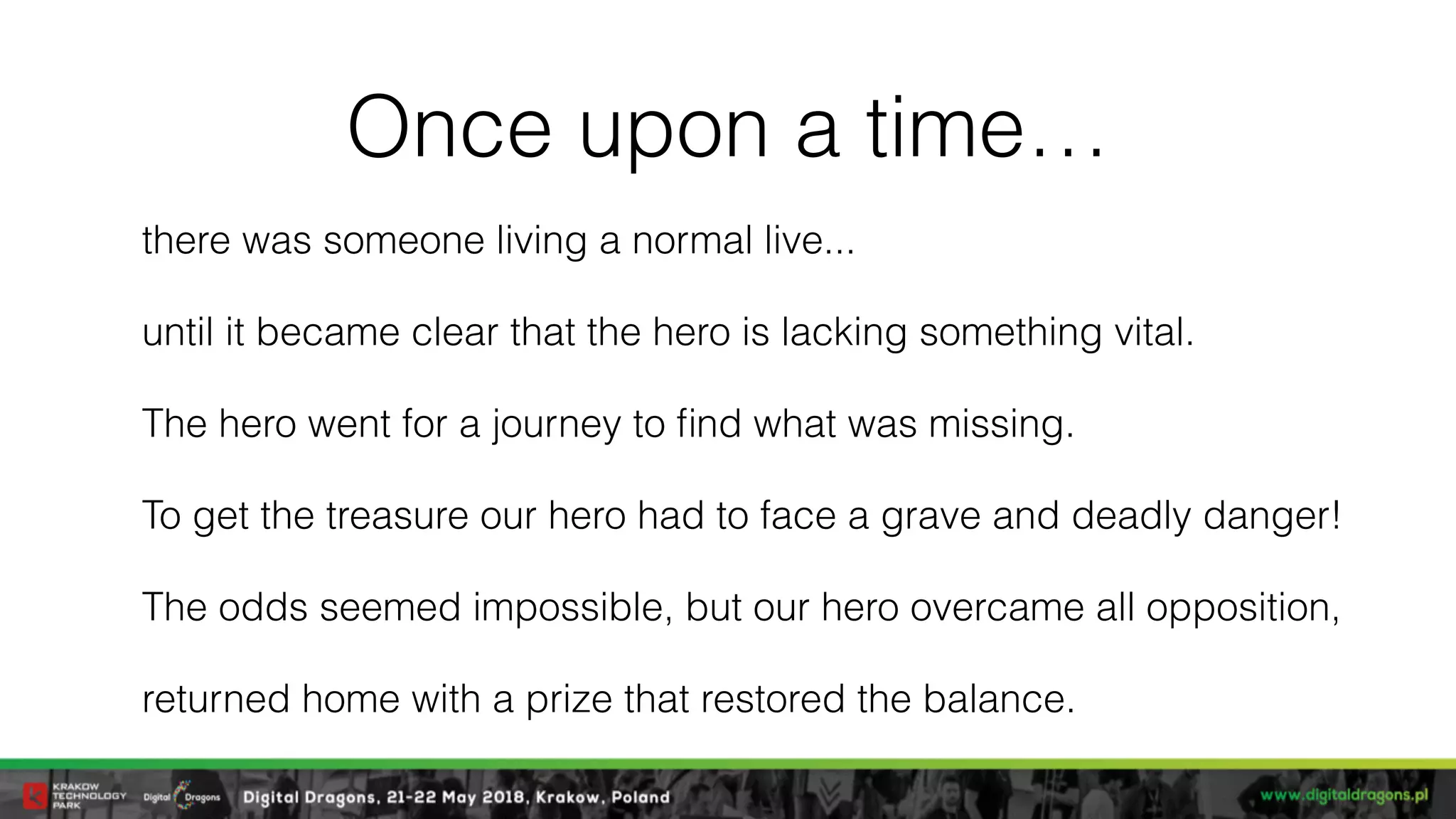 Once upon a time…
there was someone living a normal live...
until it became clear that the hero is lacking something vital.
The hero went for a journey to ﬁnd what was missing.
To get the treasure our hero had to face a grave and deadly danger!
The odds seemed impossible, but our hero overcame all opposition,
returned home with a prize that restored the balance.
 
