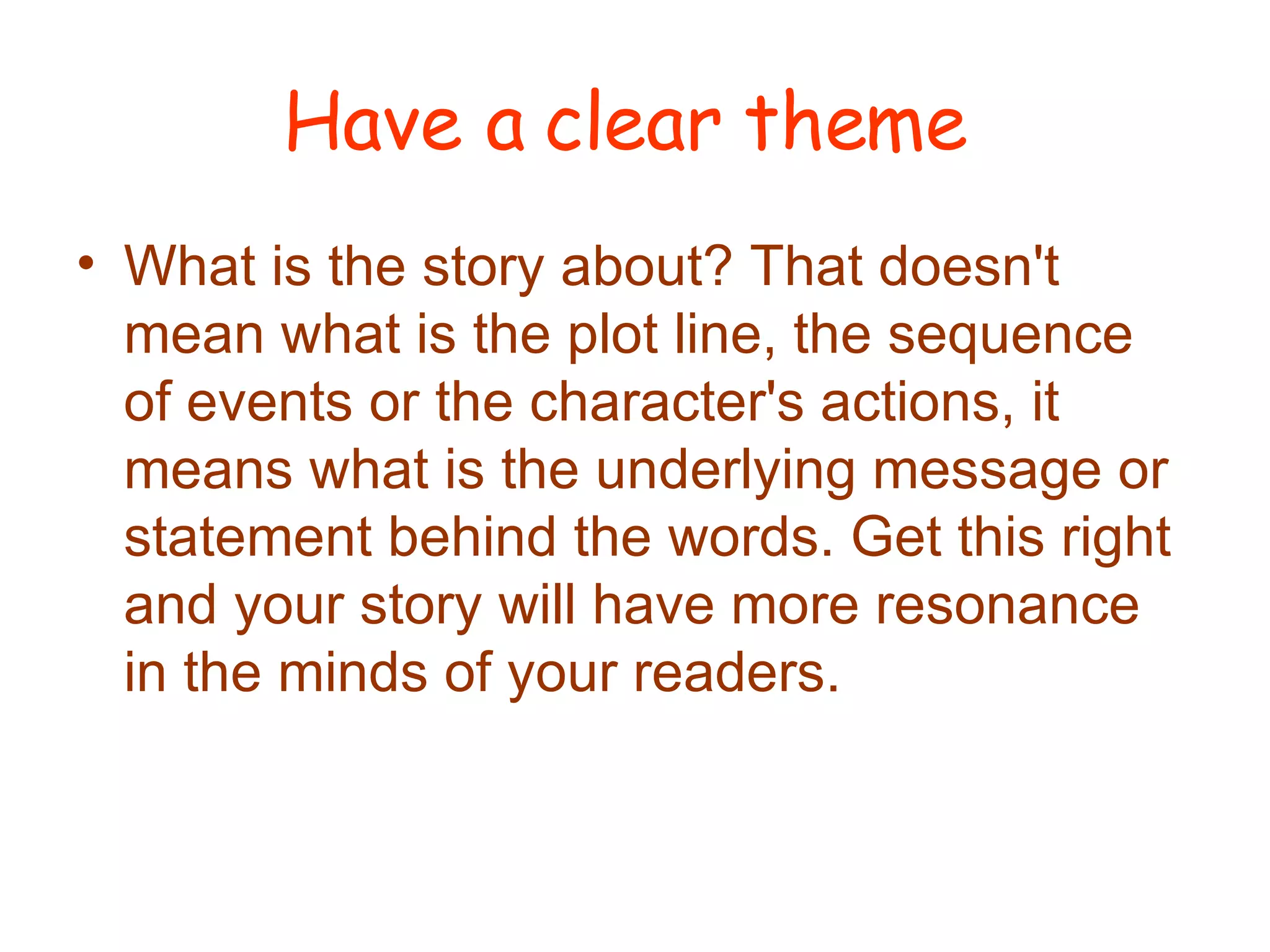 Have a clear theme What is the story about? That doesn't mean what is the plot line, the sequence of events or the character's actions, it means what is the underlying message or statement behind the words. Get this right and your story will have more resonance in the minds of your readers.