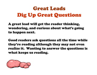 Great Leads
     Dig Up Great Questions
A great lead will get the reader thinking,
wondering, and curious about what’s going
to happen next.

Good readers ask questions all the time while
they’re reading although they may not even
realize it. Wanting to answer the questions is
what keeps us reading.
 