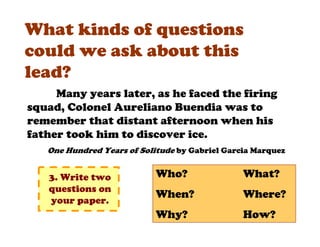 What kinds of questions
could we ask about this
lead?
     Many years later, as he faced the firing
squad, Colonel Aureliano Buendia was to
remember that distant afternoon when his
father took him to discover ice.
   One Hundred Years of Solitude by Gabriel Garcia Marquez


   3. Write two             Who?                What?
   questions on
                            When?               Where?
   your paper.
                            Why?                How?
 