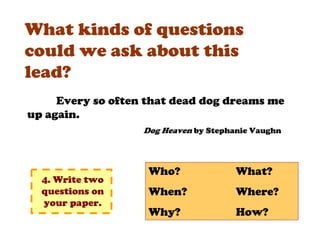 What kinds of questions
could we ask about this
lead?
     Every so often that dead dog dreams me
up again.
                   Dog Heaven by Stephanie Vaughn



                    Who?               What?
  4. Write two
  questions on      When?              Where?
  your paper.
                    Why?               How?
 