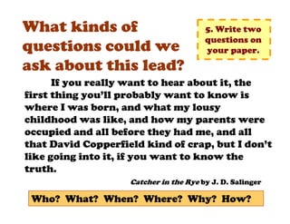 What kinds of                           5. Write two
                                        questions on
questions could we                      your paper.
ask about this lead?
      If you really want to hear about it, the
first thing you’ll probably want to know is
where I was born, and what my lousy
childhood was like, and how my parents were
occupied and all before they had me, and all
that David Copperfield kind of crap, but I don’t
like going into it, if you want to know the
truth.
                    Catcher in the Rye by J. D. Salinger

 Who? What? When? Where? Why? How?
 