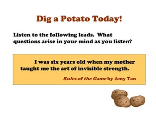 Dig a Potato Today!
Listen to the following leads. What
questions arise in your mind as you listen?


      I was six years old when my mother
  taught me the art of invisible strength.
                 Rules of the Game by Amy Tan
 