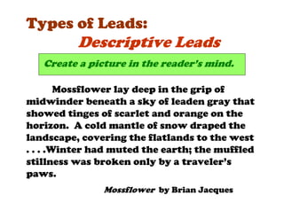Types of Leads:
          Descriptive Leads
   Create a picture in the reader’s mind.

        Mossflower lay deep in the grip of
midwinder beneath a sky of leaden gray that
showed tinges of scarlet and orange on the
horizon. A cold mantle of snow draped the
landscape, covering the flatlands to the west
. . . .Winter had muted the earth; the muffled
stillness was broken only by a traveler’s
paws.
               Mossflower by Brian Jacques
 