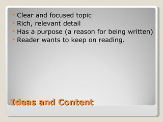 Ideas and Content Clear and focused topic Rich, relevant detail Has a purpose (a reason for being written) Reader wants to keep on reading. 