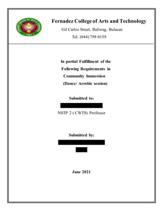 Fernadez Collegeof Arts and Technology
Gil Carlos Street, Baliwag, Bulacan
Tel. (044) 798 0159
In partial Fulfillment of the
Following Requirements in
Community Immersion
(Dance/ Aerobic session)
Submitted to:
Mr. Lusiano C. Ocampo
NSTP 2 ( CWTS) Professor
Submitted by:
Christine Jean G. Derramas
BSA-1
June 2021
 
