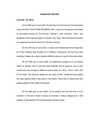 NARRATIVE REPORT
(June 26 - 30, 2023)
On the 26th day of June 2023, the first day of my On-the-job Training started
I go to the ART PLUS FORM BUILDERS, INC. to give my introduction and things
to accomplish during my On-The-Job Training in their company. Then I was
assigned to the ongoing project on Quezon city. Engr. Alvin Romasanta became
my supervisor during the entire On-The-Job Training.
On the 27th day of June 2023, in order to be familiarized to the things they
do in the company they brought me to different construction site that they were
handling. It takes me a day to travel to different sites as it was far from each other.
On the 29th day of June 2023, my supervisor brought me to an testing
center to witness how to test the steel materials that is going to use to their
construction. We brought 4 different sizes of steel; an 10mm, 12mm, 16mm and
20 mm steel. The steel are tested into two types of test. Tensile test was pulling
the steel upward while it was fixed in the bottom. Bend test or flexural test was
putting weight on the middle of the steel.
On the 30th day of June 2022, we do another test but this time it is for
concrete. In the test it need 3 pieces of concrete 2 without integral and 1 with
integral. It was placed in the cementometer moisture meter.
 