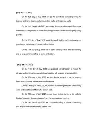 (July 10 - 13, 2023)
On the 10th day of July 2023, we do the scheduled concrete pouring for
beams, footing tie beams, columns, cistern walls, and retaining walls.
On the 11th day of July 2023, monitored if there are leakaged of concrete
after the concrete pouring in order of avoiding problems before removing of pouring
guards.
On the 12th day of July 2023, we do dismantling of forms including pouring
guards and installation of rebars for foundation.
On the 13th day of July 2023, we do some site inspection after dismantling
and to prepare for installing of forms and rebars.
(July 14 - 19, 2022)
On the 14th day of July 2023, we proceed on fabrication of rebars for
stirrups and continue to excavate the areas that will be used for construction.
On the 15th day of July 2023, we just do site inspection for the ongoing
fabrication of rebars and excavation of the area.
On the 17th day of July 2023, we proceed on installing of rebars for retaining
walls and installation of forms for cistern slab.
On the 18th day of July 2023, we go to an testing center to do material
testing (concrete), the samples are from the past concrete pouring.
On the 19th day of July 2023, we continue installing of rebars for retaining
wall and installation of forms for cistern slab.
 