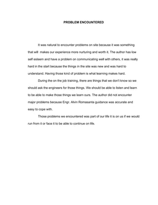 PROBLEM ENCOUNTERED
It was natural to encounter problems on site because it was something
that will makes our experience more nurturing and worth it. The author has low
self esteem and have a problem on communicating well with others, it was really
hard in the start because the things in the site was new and was hard to
understand. Having those kind of problem is what learning makes hard.
During the on the job training, there are things that we don’t know so we
should ask the engineers for those things. We should be able to listen and learn
to be able to make those things we learn ours. The author did not encounter
major problems because Engr. Alvin Romasanta guidance was accurate and
easy to cope with.
Those problems we encountered was part of our life it is on us if we would
run from it or face it to be able to continue on life.
 
