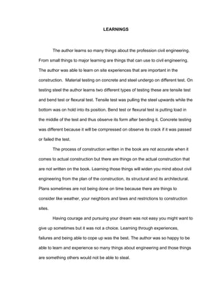 LEARNINGS
The author learns so many things about the profession civil engineering.
From small things to major learning are things that can use to civil engineering.
The author was able to learn on site experiences that are important in the
construction. Material testing on concrete and steel undergo on different test. On
testing steel the author learns two different types of testing these are tensile test
and bend test or flexural test. Tensile test was pulling the steel upwards while the
bottom was on hold into its position. Bend test or flexural test is putting load in
the middle of the test and thus observe its form after bending it. Concrete testing
was different because it will be compressed on observe its crack if it was passed
or failed the test.
The process of construction written in the book are not accurate when it
comes to actual construction but there are things on the actual construction that
are not written on the book. Learning those things will widen you mind about civil
engineering from the plan of the construction, its structural and its architectural.
Plans sometimes are not being done on time because there are things to
consider like weather, your neighbors and laws and restrictions to construction
sites.
Having courage and pursuing your dream was not easy you might want to
give up sometimes but it was not a choice. Learning through experiences,
failures and being able to cope up was the best. The author was so happy to be
able to learn and experience so many things about engineering and those things
are something others would not be able to steal.
 